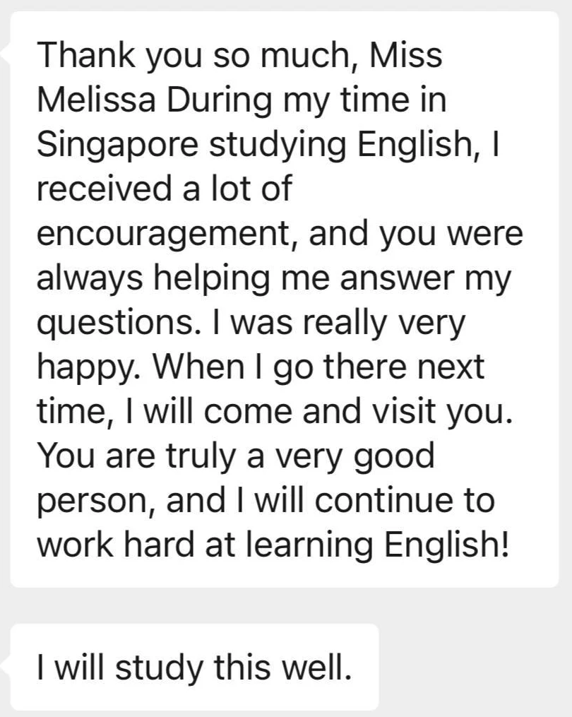 Message from Danyang: Thank you so much, Miss Melissa. During my time in Singapore studying English, I received a lot of encouragement, and you were always helping me answer my questions. I was really very happy. When I go there next time, I will come and visit you. You are truly a very good person, and I will continue to work hard at learning English! I will study this well.