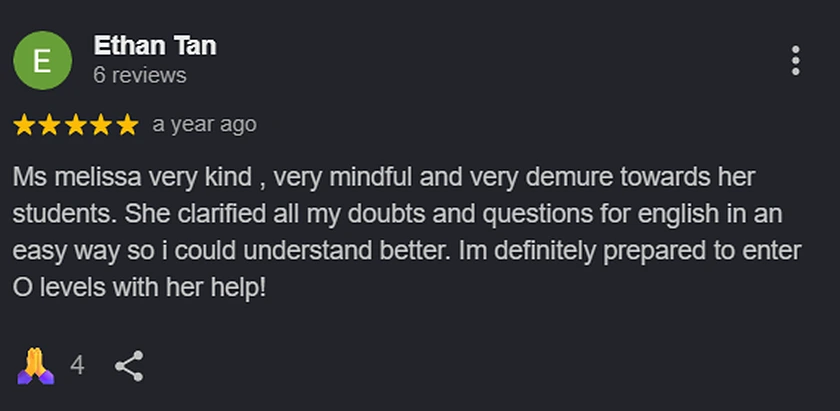 Google review from Ethan Tan: Ms melissa very kind, very mindful and very demure towards her students. She clarified all my doubts and questions for english in an easy way so i could understand better. Im definitely prepared to enter O levels with her help!
