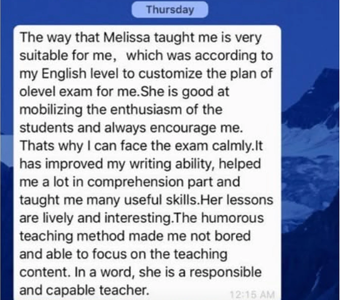 WhatsApp message from Irene: The way that Melissa taught me is very suitable for me, which was according to my English level to customize the plan of olevel exam for me. She is good at mobilizing the enthusiasm of the students and always encourage me. Thats why I can face the exam calmly. It has improved my writing ability, helped me a lot in comprehension part and taught me many useful skills. Her lessons are lively and interesting. The humorous teaching method made me not bored and able to focus on the teaching content. In a word, she is a responsible and capable teacher.