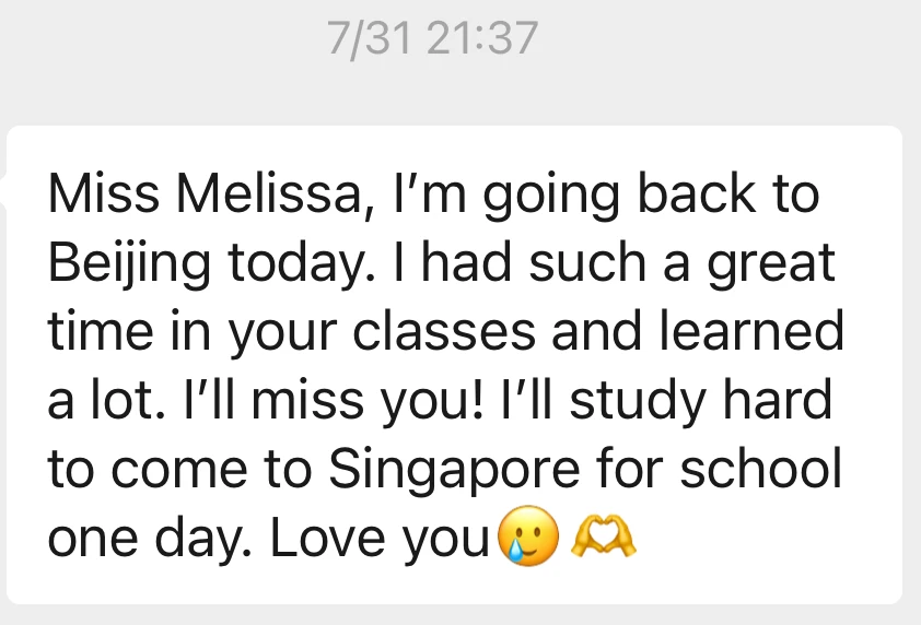 Message from Qing Nuo: Miss Melissa, I am going back to Beijing today. I had such a great time in your classes and learned a lot. I will miss you! I will study hard to come to Singapore for school one day. Love you