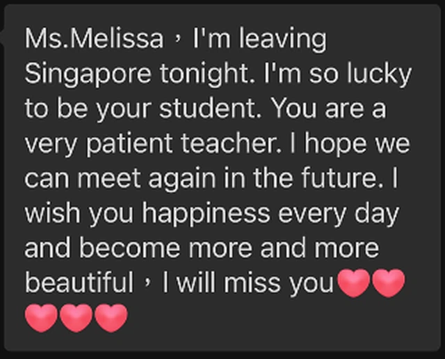 Message from Si Nuo: Ms. Melissa, I am leaving Singapore tonight. I am so lucky to be your student. You are a very patient teacher. I hope we can meet again in the future. I wish you happiness every day and become more and more beautiful. I will miss you